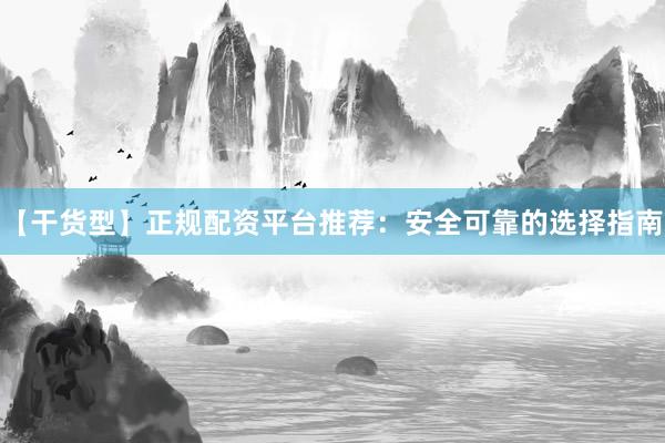 【干货型】正规配资平台推荐：安全可靠的选择指南