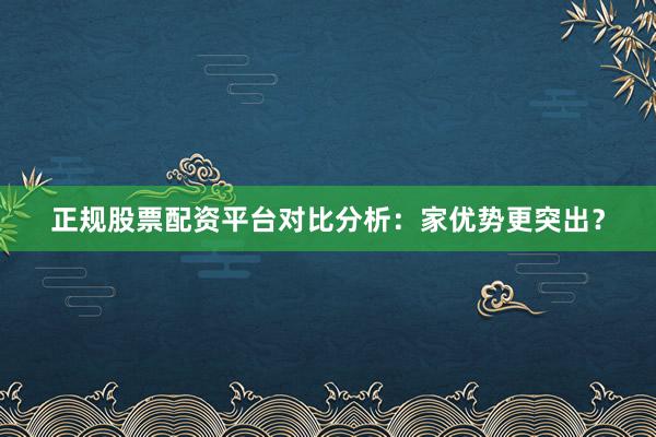 正规股票配资平台对比分析：家优势更突出？