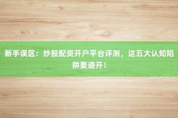 新手误区：炒股配资开户平台评测，这五大认知陷阱要避开！