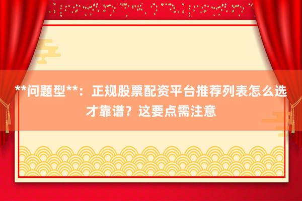 **问题型**：正规股票配资平台推荐列表怎么选才靠谱？这要点需注意