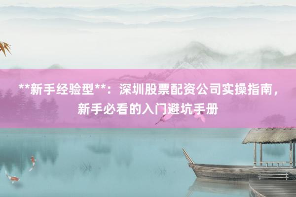 **新手经验型**：深圳股票配资公司实操指南，新手必看的入门避坑手册