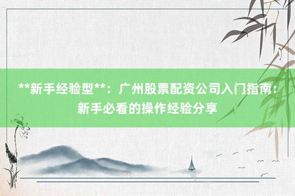 **新手经验型**：广州股票配资公司入门指南：新手必看的操作经验分享
