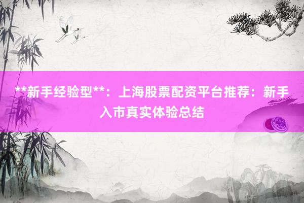 **新手经验型**：上海股票配资平台推荐：新手入市真实体验总结