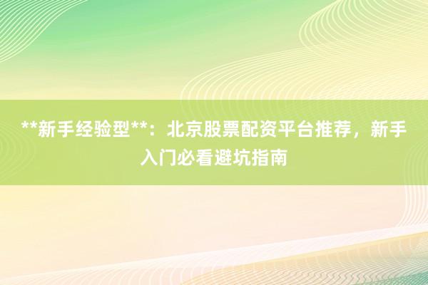 **新手经验型**：北京股票配资平台推荐，新手入门必看避坑指南