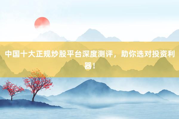 中国十大正规炒股平台深度测评，助你选对投资利器！