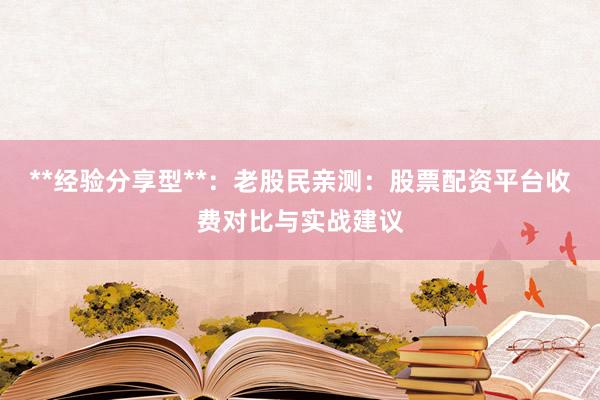 **经验分享型**：老股民亲测：股票配资平台收费对比与实战建议