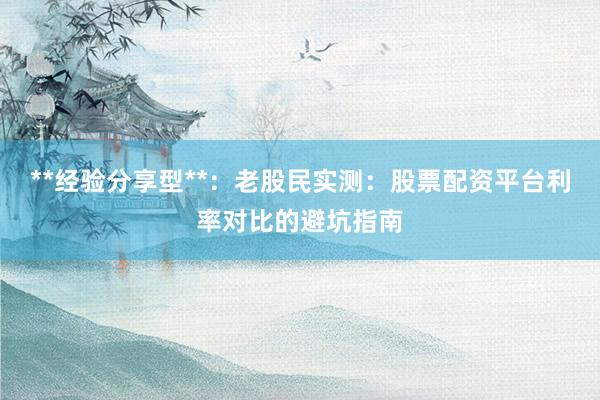 **经验分享型**：老股民实测：股票配资平台利率对比的避坑指南