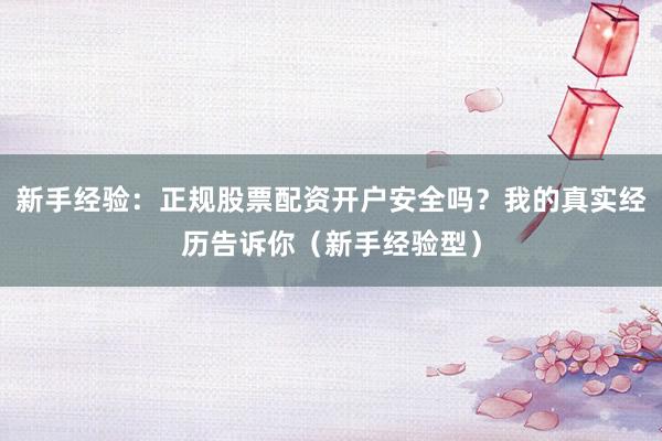 新手经验：正规股票配资开户安全吗？我的真实经历告诉你（新手经验型）