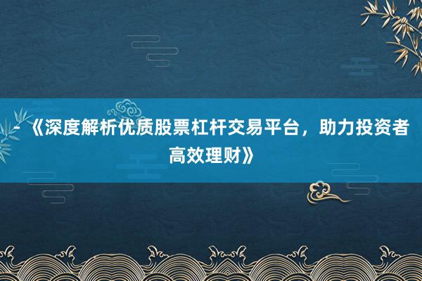 - 《深度解析优质股票杠杆交易平台，助力投资者高效理财》