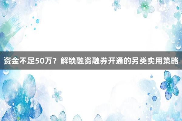 资金不足50万？解锁融资融券开通的另类实用策略