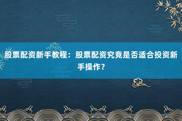 股票配资新手教程：股票配资究竟是否适合投资新手操作？