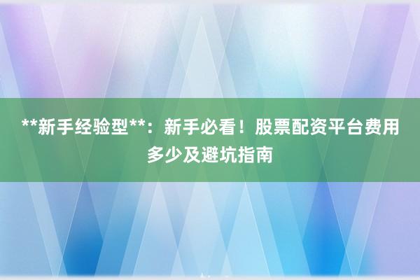 **新手经验型**：新手必看！股票配资平台费用多少及避坑指南