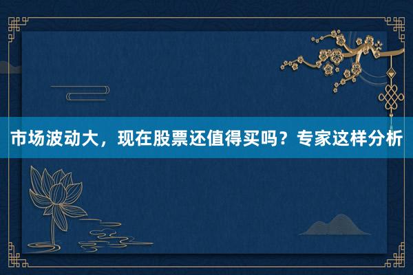 市场波动大，现在股票还值得买吗？专家这样分析
