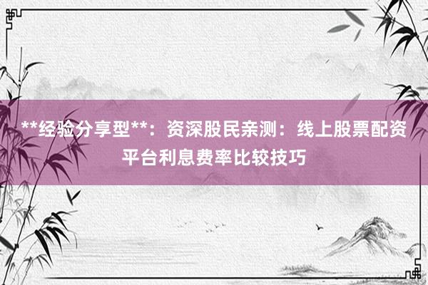 **经验分享型**：资深股民亲测：线上股票配资平台利息费率比较技巧