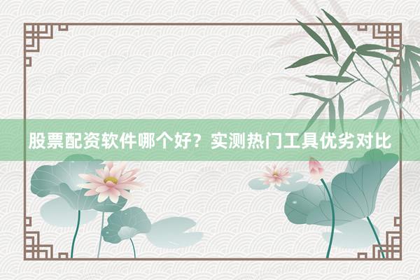 股票配资软件哪个好？实测热门工具优劣对比