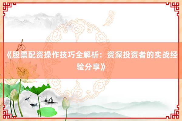 《股票配资操作技巧全解析：资深投资者的实战经验分享》