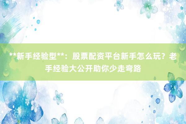 **新手经验型**：股票配资平台新手怎么玩？老手经验大公开助你少走弯路