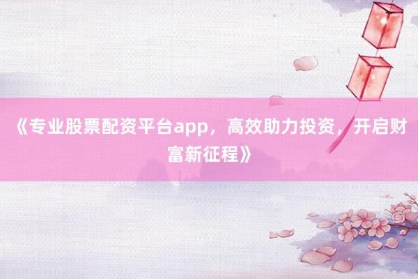 《专业股票配资平台app，高效助力投资，开启财富新征程》