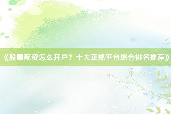 《股票配资怎么开户？十大正规平台综合排名推荐》