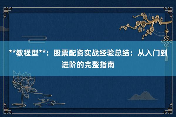 **教程型**：股票配资实战经验总结：从入门到进阶的完整指南