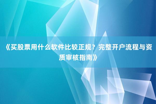 《买股票用什么软件比较正规？完整开户流程与资质审核指南》