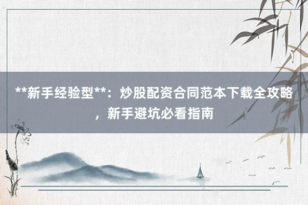 **新手经验型**：炒股配资合同范本下载全攻略，新手避坑必看指南