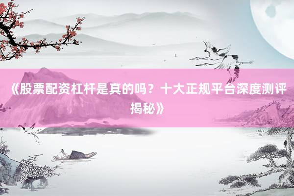 《股票配资杠杆是真的吗？十大正规平台深度测评揭秘》
