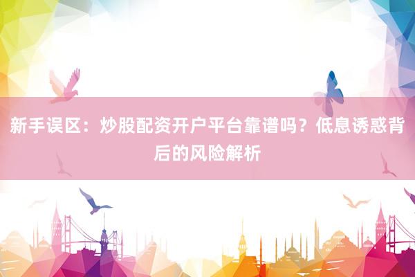新手误区：炒股配资开户平台靠谱吗？低息诱惑背后的风险解析