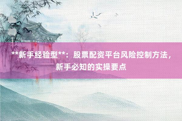 **新手经验型**：股票配资平台风险控制方法，新手必知的实操要点