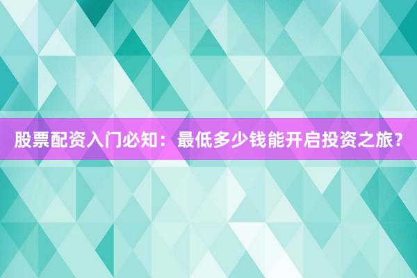 股票配资入门必知：最低多少钱能开启投资之旅？