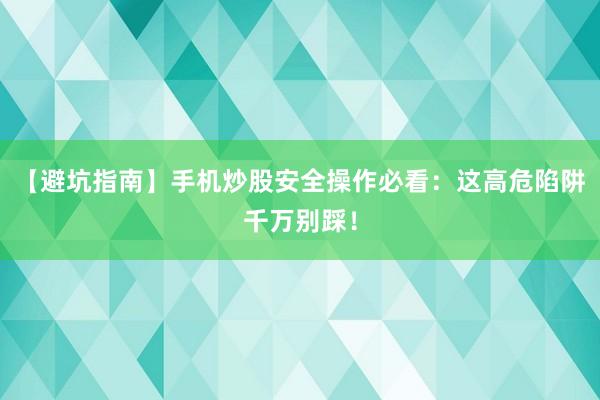 【避坑指南】手机炒股安全操作必看：这高危陷阱千万别踩！