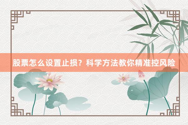 股票怎么设置止损？科学方法教你精准控风险