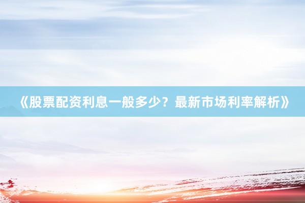 《股票配资利息一般多少？最新市场利率解析》