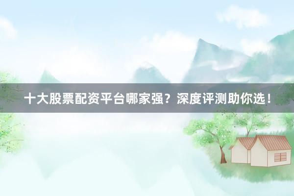 十大股票配资平台哪家强？深度评测助你选！
