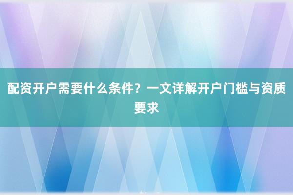 配资开户需要什么条件？一文详解开户门槛与资质要求