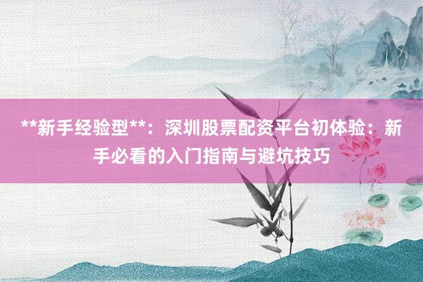 **新手经验型**：深圳股票配资平台初体验：新手必看的入门指南与避坑技巧