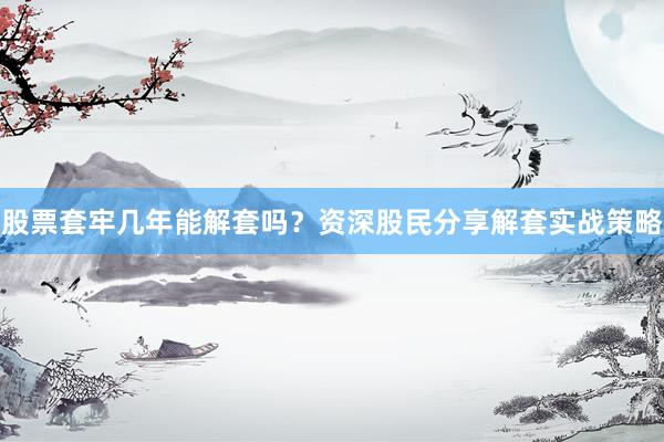 股票套牢几年能解套吗？资深股民分享解套实战策略