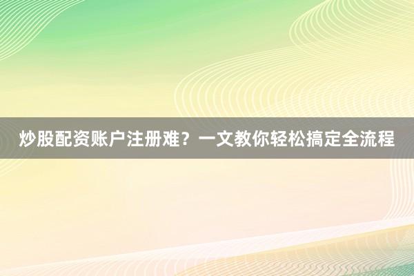 炒股配资账户注册难？一文教你轻松搞定全流程