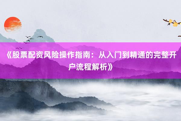 《股票配资风险操作指南：从入门到精通的完整开户流程解析》