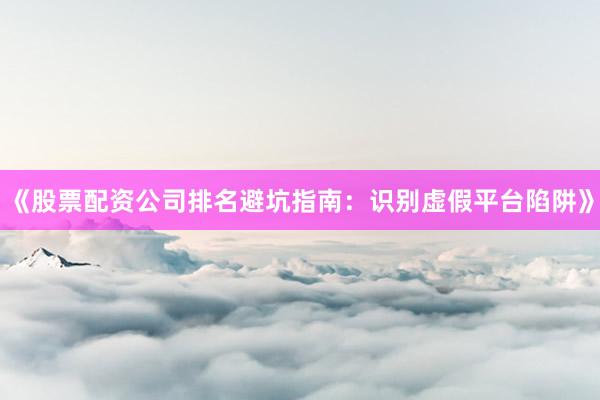《股票配资公司排名避坑指南：识别虚假平台陷阱》