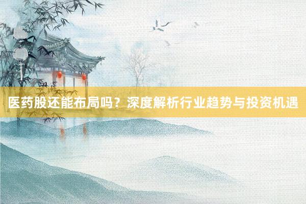 医药股还能布局吗？深度解析行业趋势与投资机遇