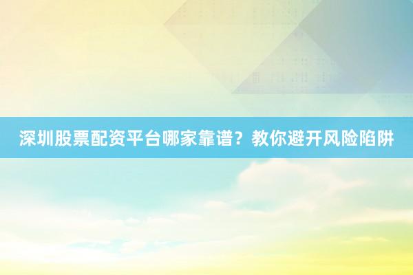 深圳股票配资平台哪家靠谱？教你避开风险陷阱