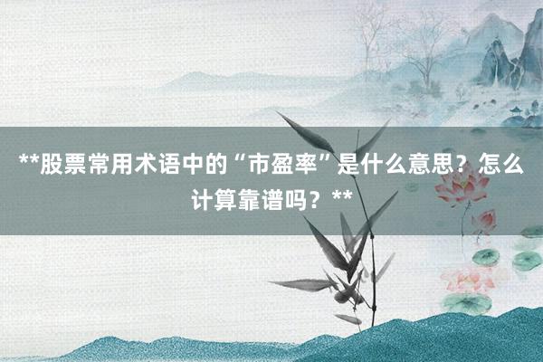 **股票常用术语中的“市盈率”是什么意思？怎么计算靠谱吗？**