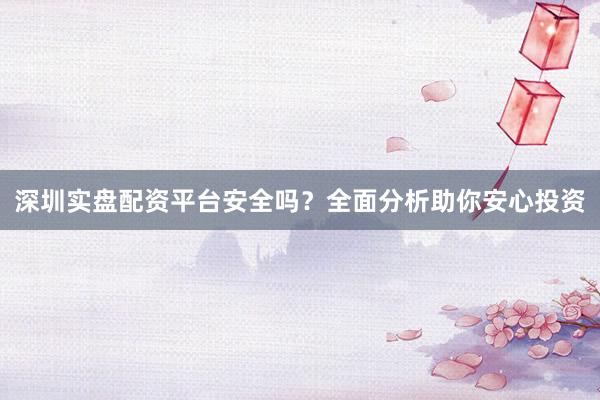 深圳实盘配资平台安全吗？全面分析助你安心投资