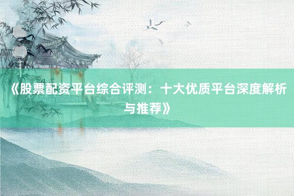 《股票配资平台综合评测：十大优质平台深度解析与推荐》