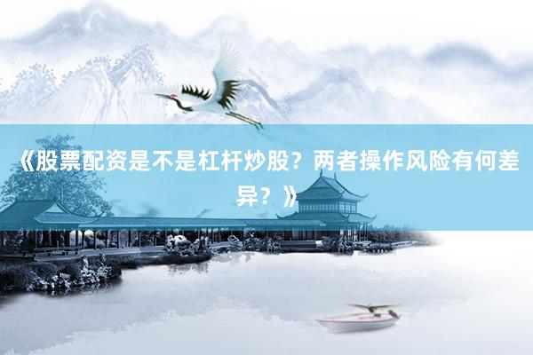 《股票配资是不是杠杆炒股？两者操作风险有何差异？》
