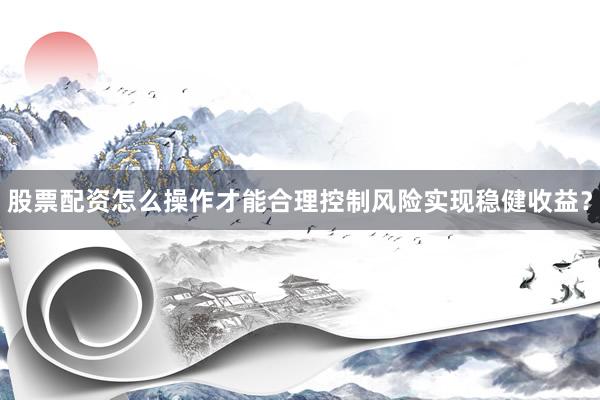 股票配资怎么操作才能合理控制风险实现稳健收益？