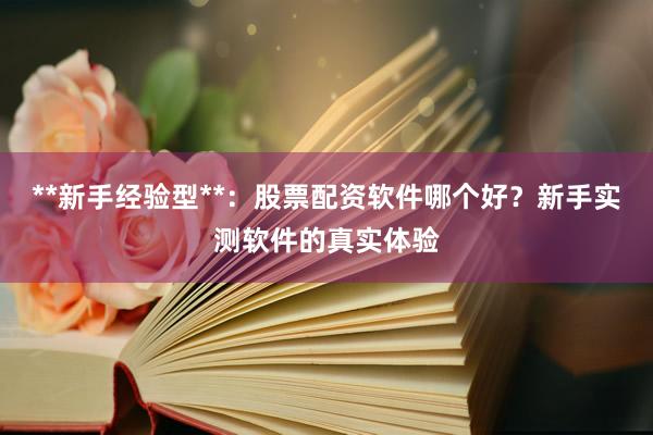 **新手经验型**：股票配资软件哪个好？新手实测软件的真实体验