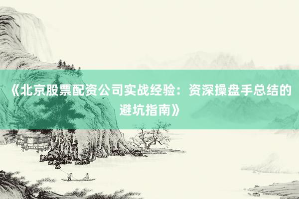 《北京股票配资公司实战经验：资深操盘手总结的避坑指南》