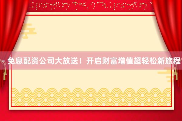 - 免息配资公司大放送！开启财富增值超轻松新旅程